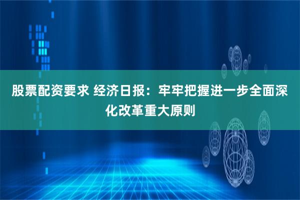 股票配资要求 经济日报：牢牢把握进一步全面深化改革重大原则