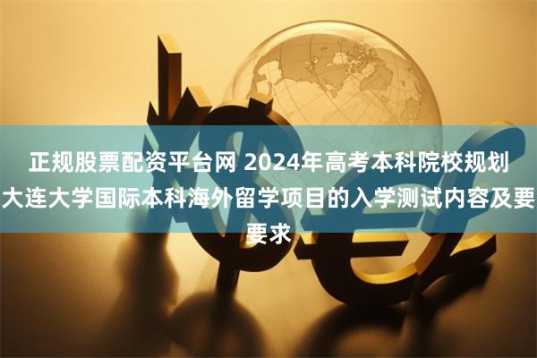 正规股票配资平台网 2024年高考本科院校规划之大连大学国际本科海外留学项目的入学测试内容及要求