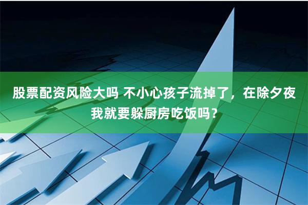 股票配资风险大吗 不小心孩子流掉了，在除夕夜我就要躲厨房吃饭吗？