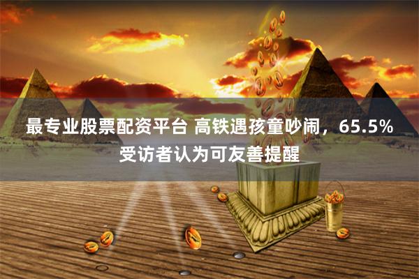 最专业股票配资平台 高铁遇孩童吵闹，65.5%受访者认为可友善提醒