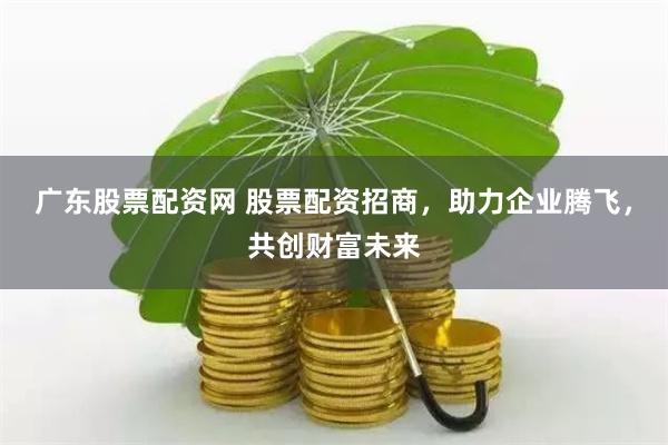 广东股票配资网 股票配资招商，助力企业腾飞，共创财富未来