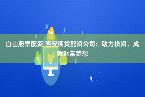 白山股票配资 西安期货配资公司：助力投资，成就财富梦想