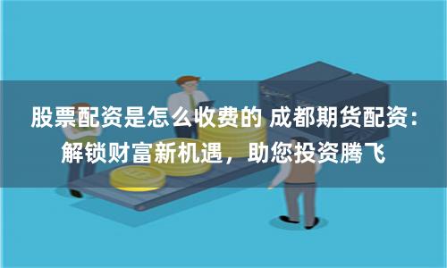 股票配资是怎么收费的 成都期货配资：解锁财富新机遇，助您投资腾飞