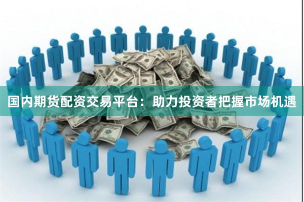 国内期货配资交易平台：助力投资者把握市场机遇