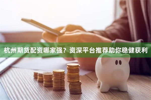 杭州期货配资哪家强？资深平台推荐助你稳健获利