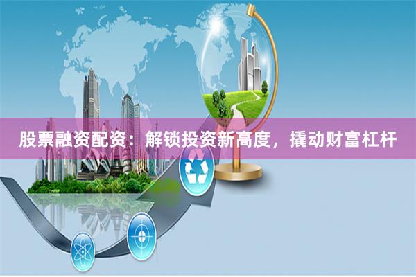 股票融资配资：解锁投资新高度，撬动财富杠杆
