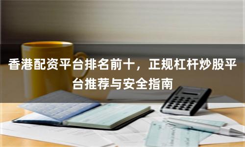 香港配资平台排名前十，正规杠杆炒股平台推荐与安全指南