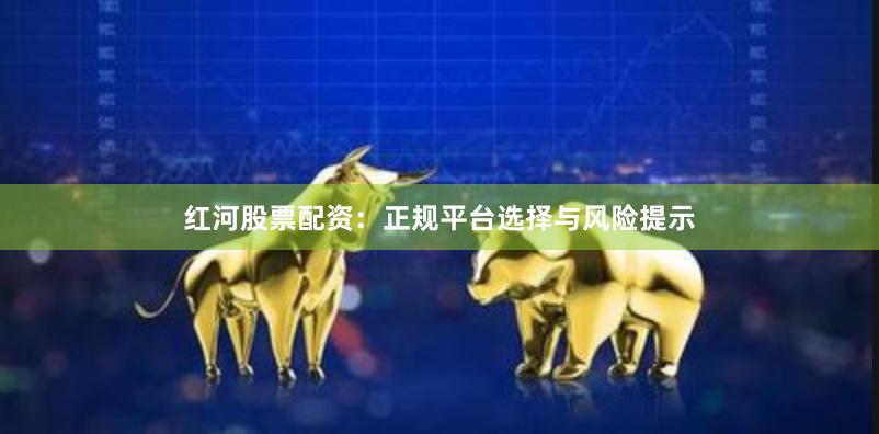 红河股票配资:正规平台选择与风险提示