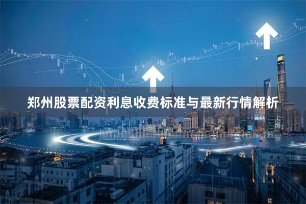 郑州股票配资利息收费标准与最新行情解析