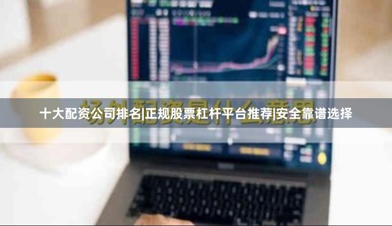 十大配资公司排名|正规股票杠杆平台推荐|安全靠谱选择
